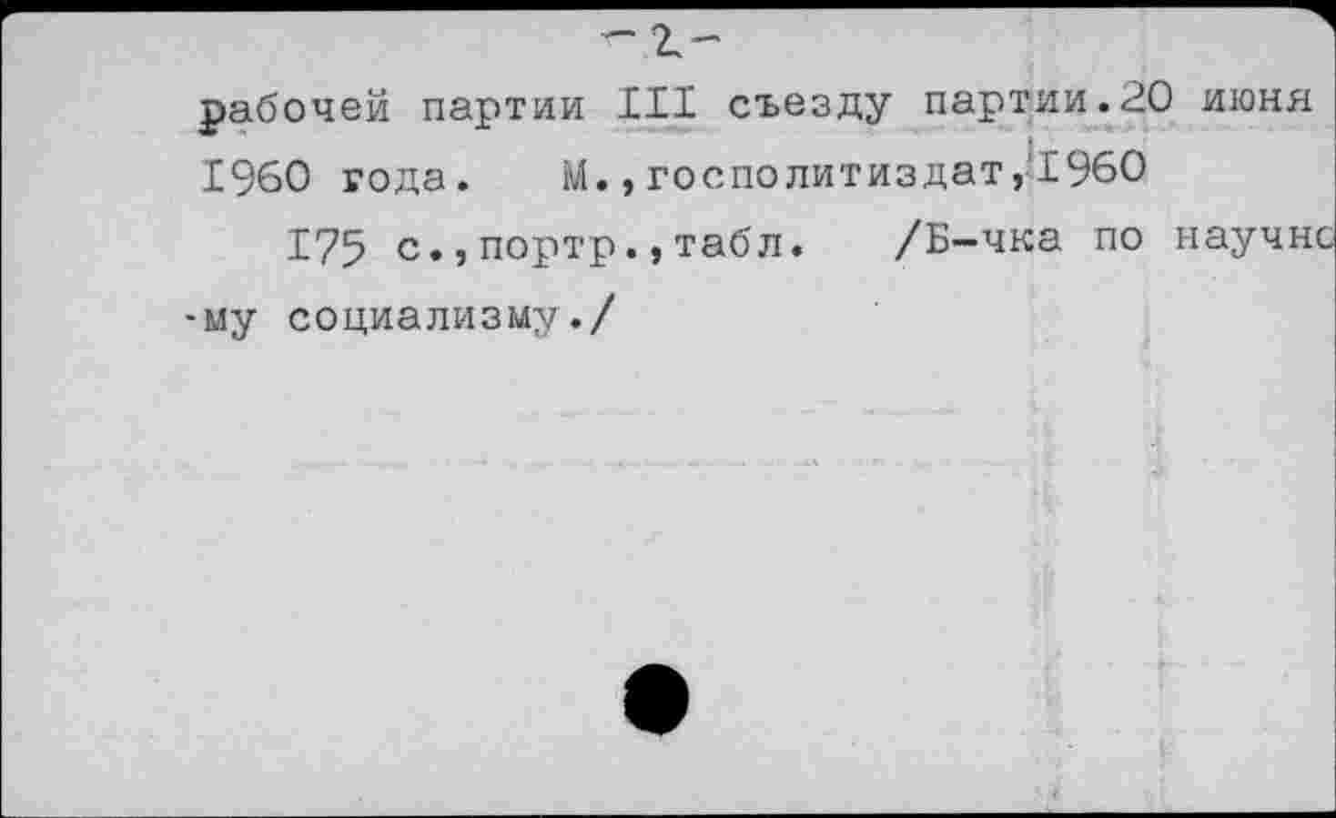 ﻿-г.-
рабочей партии III съезду партии.20 июня
I960 года. М., госполитиздат,’1960
175 с.,портр.,табл. /Б-чка по науч» -му социализму./